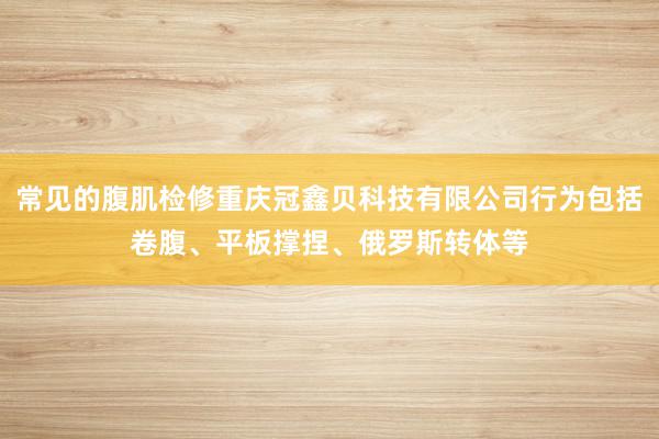 常见的腹肌检修重庆冠鑫贝科技有限公司行为包括卷腹、平板撑捏、俄罗斯转体等